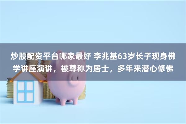 炒股配资平台哪家最好 李兆基63岁长子现身佛学讲座演讲，被尊称为居士，多年来潜心修佛