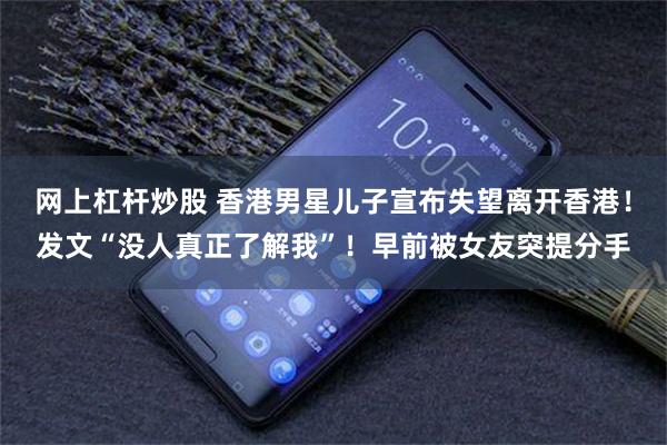 网上杠杆炒股 香港男星儿子宣布失望离开香港！发文“没人真正了解我”！早前被女友突提分手