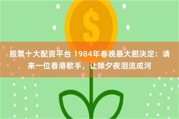 股票十大配资平台 1984年春晚最大胆决定：请来一位香港歌手，让除夕夜泪流成河