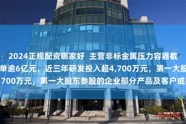 2024正规配资哪家好  主营非标金属压力容器截至2026年4月末在手订单逾6亿元，近三年研发投入超4,700万元，第一大股东参股的企业部分产品及客户或存重叠