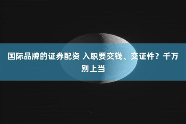 国际品牌的证券配资 入职要交钱、交证件?千万别上当