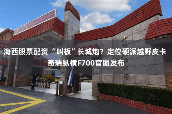 海西股票配资 “叫板”长城炮?定位硬派越野皮卡 奇瑞纵横F700官图发布