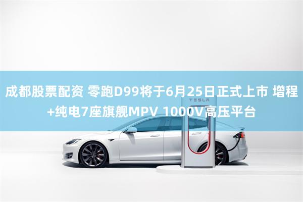 成都股票配资 零跑D99将于6月25日正式上市 增程+纯电7座旗舰MPV 1000V高压平台