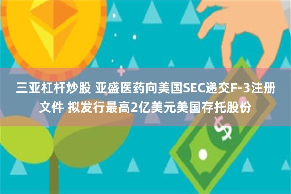 三亚杠杆炒股 亚盛医药向美国SEC递交F-3注册文件 拟发行最高2亿美元美国存托股份