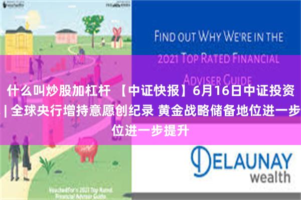什么叫炒股加杠杆 【中证快报】6月16日中证投资资讯 | 全球央行增持意愿创纪录 黄金战略储备地位进一步提升