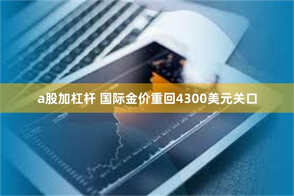 a股加杠杆 国际金价重回4300美元关口