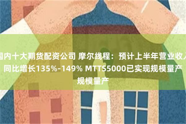 国内十大期货配资公司 摩尔线程：预计上半年营业收入同比增长135%-149% MTTS5000已实现规模量产