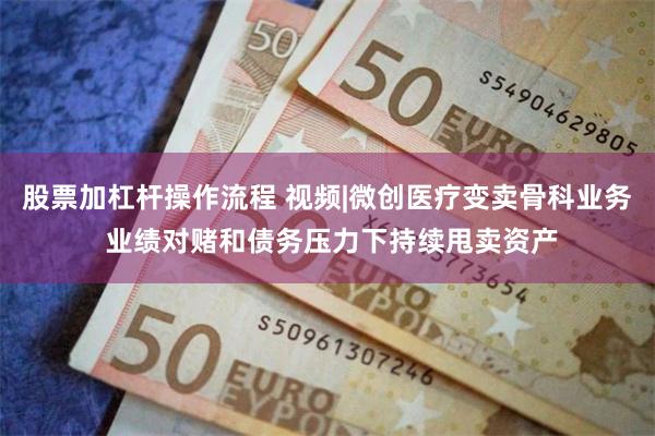 股票加杠杆操作流程 视频|微创医疗变卖骨科业务 业绩对赌和债务压力下持续甩卖资产