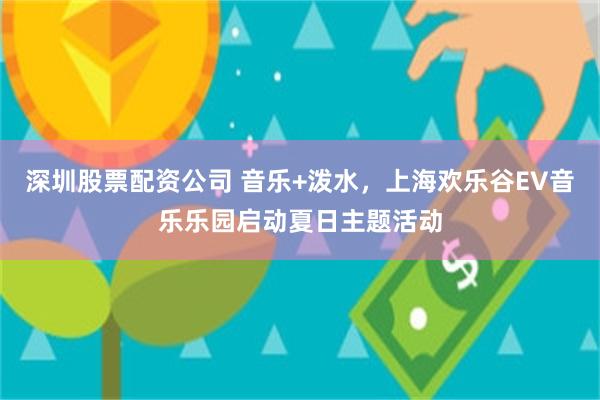 深圳股票配资公司 音乐+泼水，上海欢乐谷EV音乐乐园启动夏日主题活动