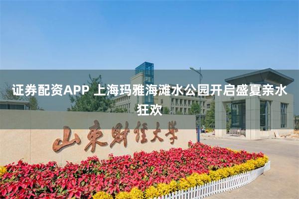 证券配资APP 上海玛雅海滩水公园开启盛夏亲水狂欢