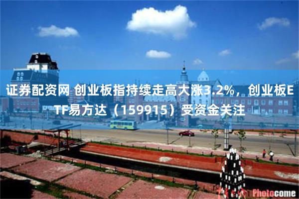 证券配资网 创业板指持续走高大涨3.2%，创业板ETF易方达（159915）受资金关注