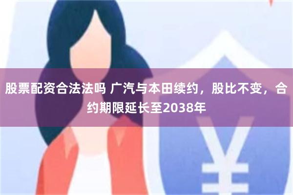 股票配资合法法吗 广汽与本田续约，股比不变，合约期限延长至2038年
