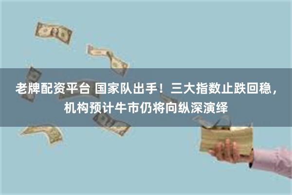 老牌配资平台 国家队出手！三大指数止跌回稳，机构预计牛市仍将向纵深演绎