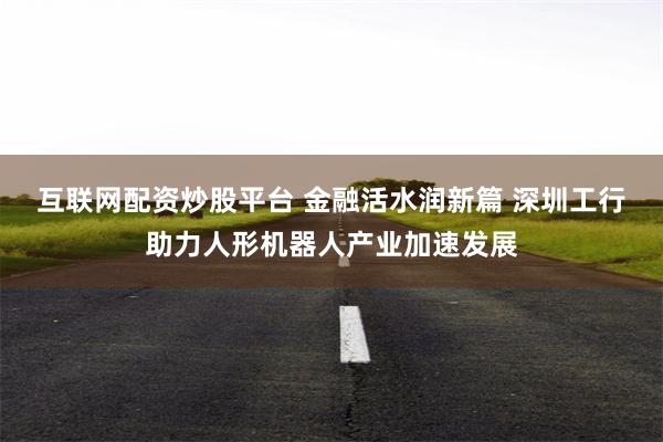 互联网配资炒股平台 金融活水润新篇 深圳工行助力人形机器人产业加速发展