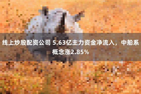 线上炒股配资公司 5.63亿主力资金净流入，中船系概念涨2.85%
