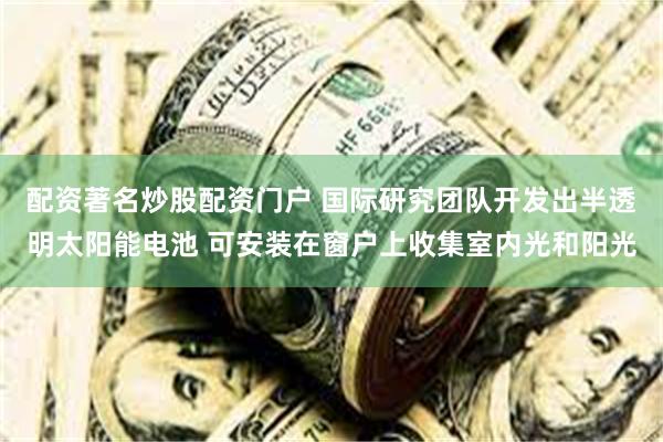 配资著名炒股配资门户 国际研究团队开发出半透明太阳能电池 可安装在窗户上收集室内光和阳光