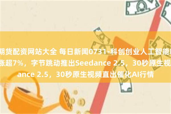 期货配资网站大全 每日新闻0731-科创创业人工智能ETF鹏华(588410)涨超7%，字节跳动推出Seedance 2.5，30秒原生视频直出催化AI行情