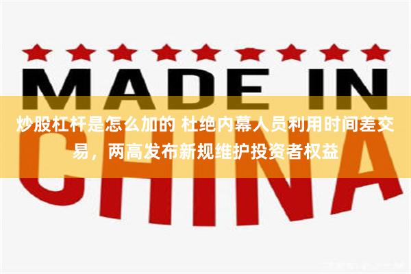 炒股杠杆是怎么加的 杜绝内幕人员利用时间差交易，两高发布新规维护投资者权益