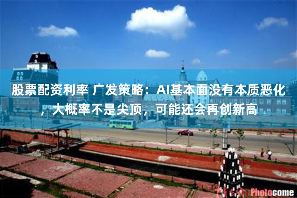 股票配资利率 广发策略：AI基本面没有本质恶化，大概率不是尖顶，可能还会再创新高