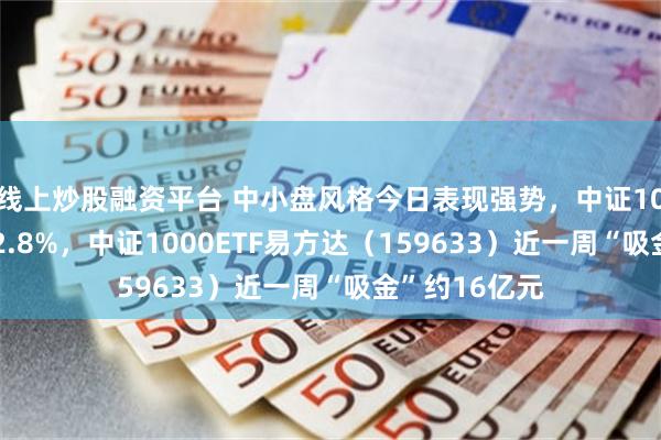 线上炒股融资平台 中小盘风格今日表现强势，中证1000指数上涨2.8%，中证1000ETF易方达（159633）近一周“吸金”约16亿元