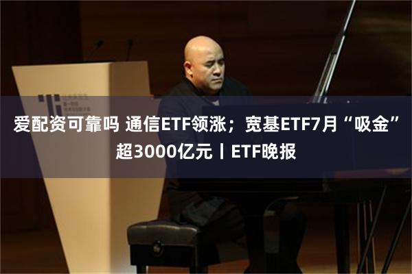 爱配资可靠吗 通信ETF领涨；宽基ETF7月“吸金”超3000亿元丨ETF晚报