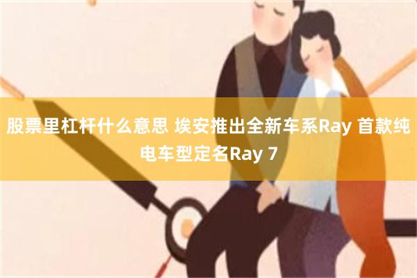 股票里杠杆什么意思 埃安推出全新车系Ray 首款纯电车型定名Ray 7