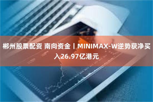 郴州股票配资 南向资金丨MINIMAX-W逆势获净买入26.97亿港元