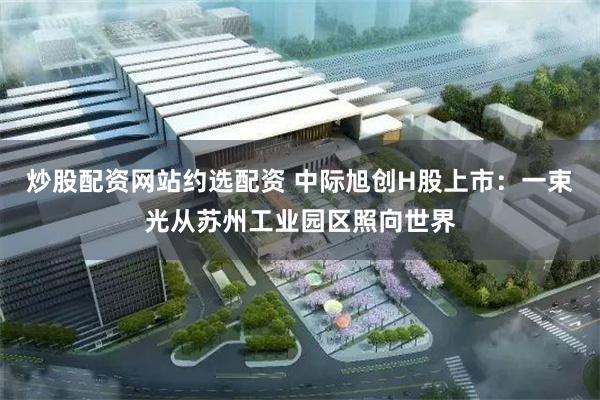 炒股配资网站约选配资 中际旭创H股上市：一束光从苏州工业园区照向世界