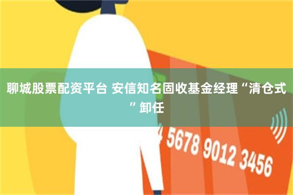 聊城股票配资平台 安信知名固收基金经理“清仓式”卸任