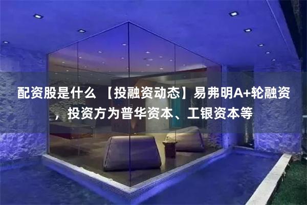配资股是什么 【投融资动态】易弗明A+轮融资，投资方为普华资本、工银资本等