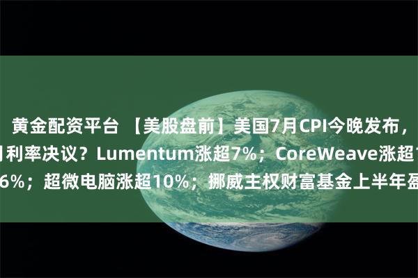 黄金配资平台 【美股盘前】美国7月CPI今晚发布，将如何影响美联储9月利率决议？Lumentum涨超7%；CoreWeave涨超16%；超微电脑涨超10%；挪威主权财富基金上半年盈利约1843亿美元创纪录