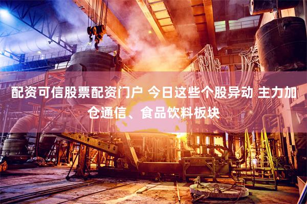 配资可信股票配资门户 今日这些个股异动 主力加仓通信、食品饮料板块