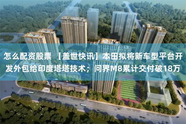 怎么配资股票 【盖世快讯】本田拟将新车型平台开发外包给印度塔塔技术；问界M8累计交付破18万