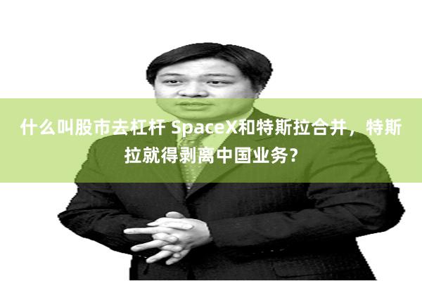 什么叫股市去杠杆 SpaceX和特斯拉合并，特斯拉就得剥离中国业务？