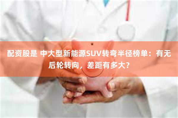 配资股是 中大型新能源SUV转弯半径榜单：有无后轮转向，差距有多大？