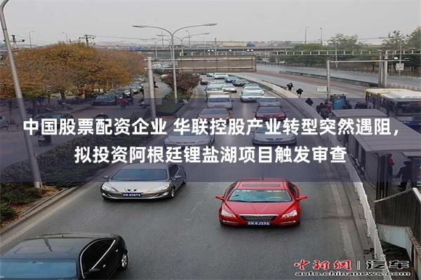 中国股票配资企业 华联控股产业转型突然遇阻，拟投资阿根廷锂盐湖项目触发审查