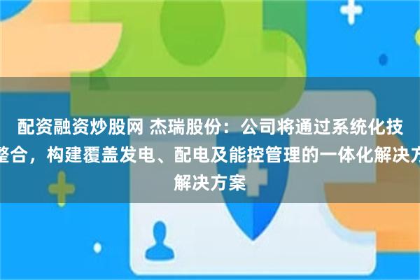 配资融资炒股网 杰瑞股份：公司将通过系统化技术整合，构建覆盖发电、配电及能控管理的一体化解决方案