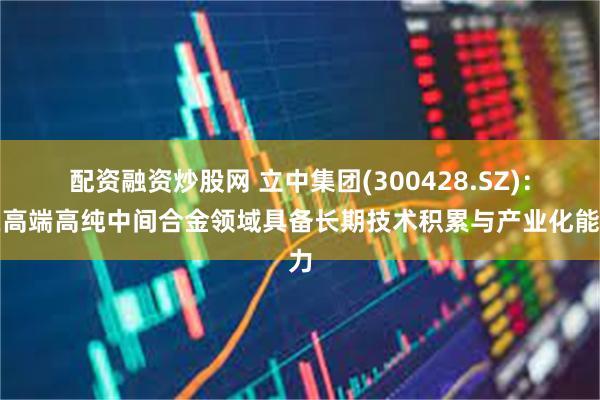 配资融资炒股网 立中集团(300428.SZ)：在高端高纯中间合金领域具备长期技术积累与产业化能力