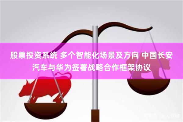 股票投资系统 多个智能化场景及方向 中国长安汽车与华为签署战略合作框架协议