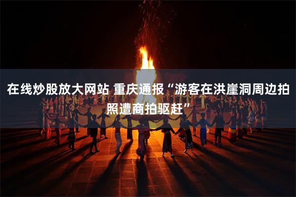 在线炒股放大网站 重庆通报“游客在洪崖洞周边拍照遭商拍驱赶”