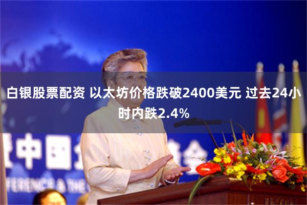 白银股票配资 以太坊价格跌破2400美元 过去24小时内跌2.4%