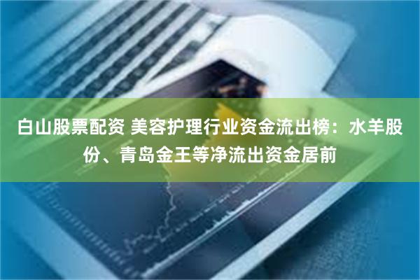 白山股票配资 美容护理行业资金流出榜：水羊股份、青岛金王等净流出资金居前