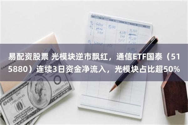 易配资股票 光模块逆市飘红，通信ETF国泰（515880）连续3日资金净流入，光模块占比超50%