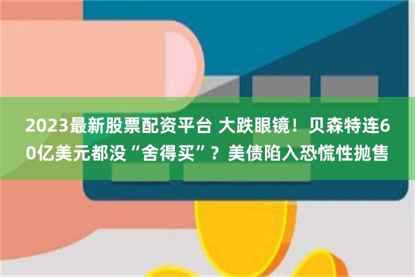 2023最新股票配资平台 大跌眼镜！贝森特连60亿美元都没“舍得买”？美债陷入恐慌性抛售