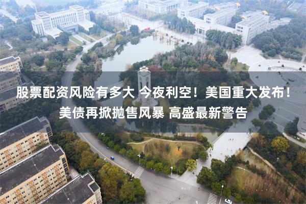 股票配资风险有多大 今夜利空！美国重大发布！美债再掀抛售风暴 高盛最新警告