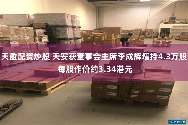 天盈配资炒股 天安获董事会主席李成辉增持4.3万股 每股作价约3.34港元