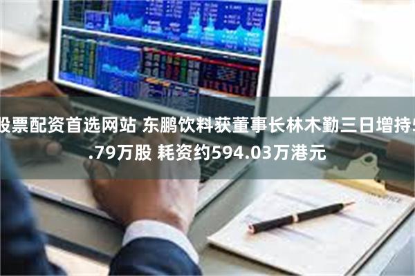 股票配资首选网站 东鹏饮料获董事长林木勤三日增持5.79万股 耗资约594.03万港元