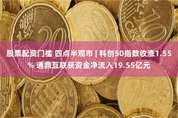 股票配资门槛 四点半观市 | 科创50指数收涨1.55% 通鼎互联获资金净流入19.55亿元