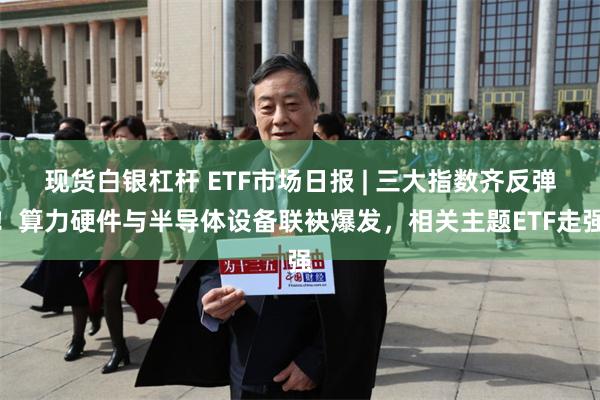 现货白银杠杆 ETF市场日报 | 三大指数齐反弹！算力硬件与半导体设备联袂爆发，相关主题ETF走强