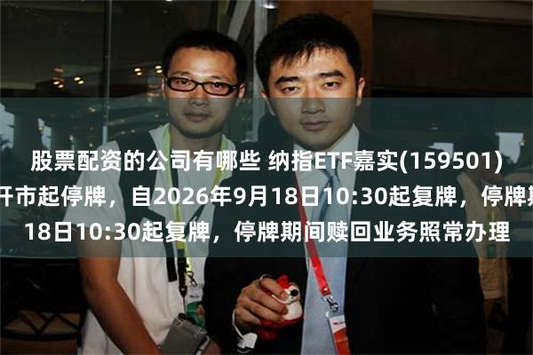 股票配资的公司有哪些 纳指ETF嘉实(159501)将于2026年9月18日开市起停牌，自2026年9月18日10:30起复牌，停牌期间赎回业务照常办理
